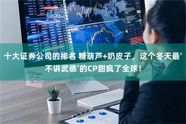 十大证券公司的排名 糖葫芦+奶皮子，这个冬天最‘不讲武德’的CP甜疯了全球！