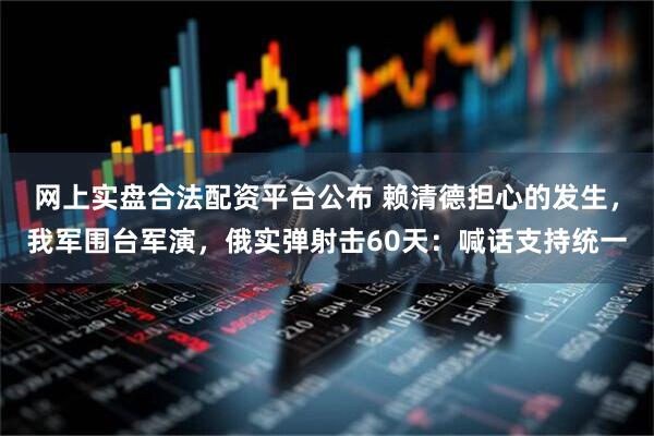 网上实盘合法配资平台公布 赖清德担心的发生，我军围台军演，俄实弹射击60天：喊话支持统一