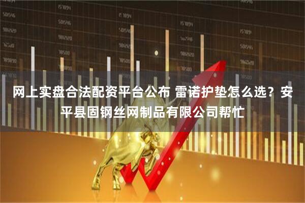 网上实盘合法配资平台公布 雷诺护垫怎么选？安平县固钢丝网制品有限公司帮忙