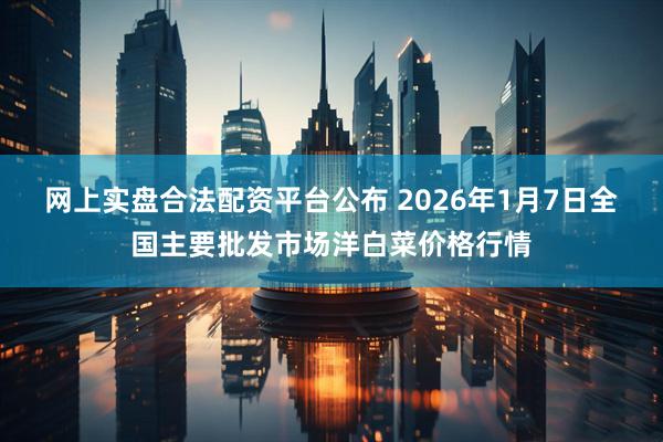 网上实盘合法配资平台公布 2026年1月7日全国主要批发市场洋白菜价格行情