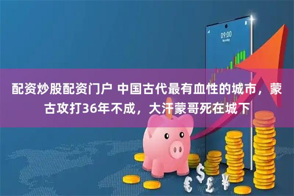配资炒股配资门户 中国古代最有血性的城市，蒙古攻打36年不成，大汗蒙哥死在城下