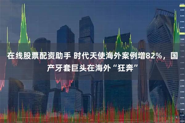 在线股票配资助手 时代天使海外案例增82%，国产牙套巨头在海外“狂奔”