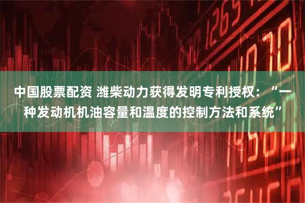中国股票配资 潍柴动力获得发明专利授权：“一种发动机机油容量和温度的控制方法和系统”