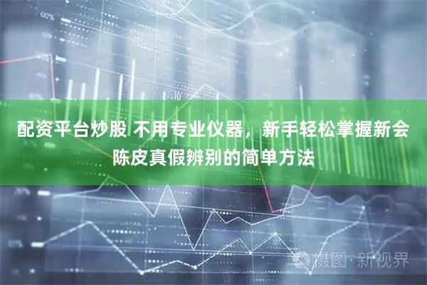 配资平台炒股 不用专业仪器，新手轻松掌握新会陈皮真假辨别的简单方法