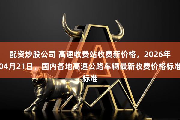 配资炒股公司 高速收费站收费新价格，2026年04月21日，国内各地高速公路车辆最新收费价格标准