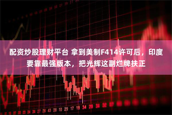 配资炒股理财平台 拿到美制F414许可后，印度要靠最强版本，把光辉这副烂牌扶正