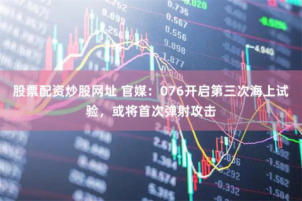 股票配资炒股网址 官媒：076开启第三次海上试验，或将首次弹射攻击