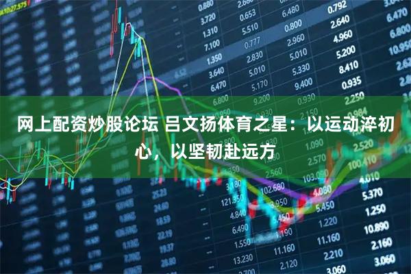 网上配资炒股论坛 吕文扬体育之星：以运动淬初心，以坚韧赴远方