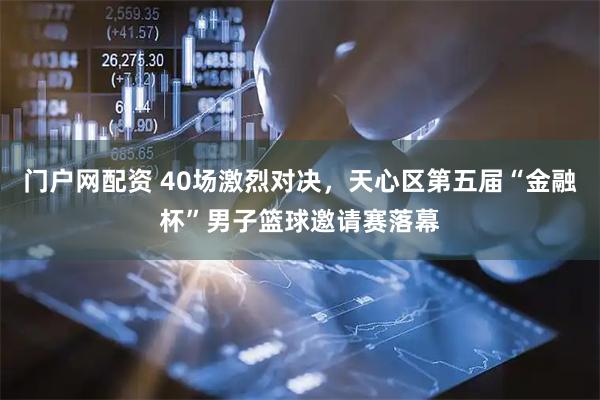 门户网配资 40场激烈对决，天心区第五届“金融杯”男子篮球邀请赛落幕