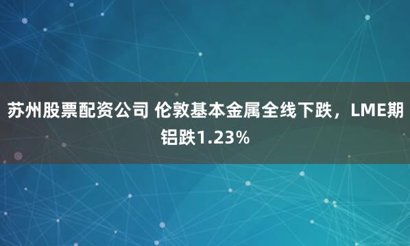 苏州股票配资公司 伦敦基本金属全线下跌，LME期铝跌1.23%
