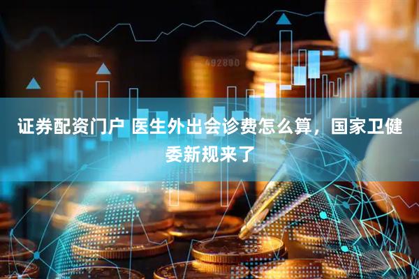 证券配资门户 医生外出会诊费怎么算，国家卫健委新规来了
