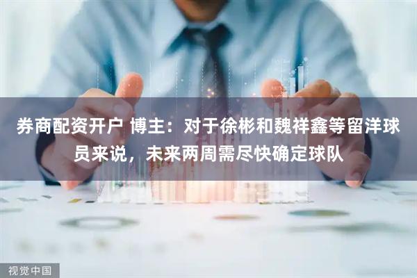 券商配资开户 博主：对于徐彬和魏祥鑫等留洋球员来说，未来两周需尽快确定球队