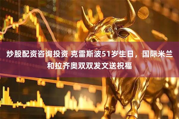 炒股配资咨询投资 克雷斯波51岁生日，国际米兰和拉齐奥双双发文送祝福
